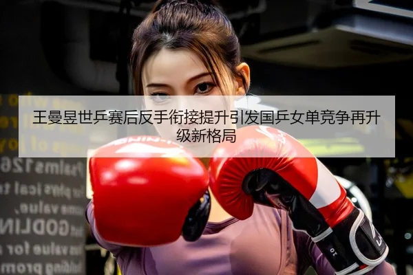 王曼昱世乒赛后反手衔接提升引发国乒女单竞争再升级新格局