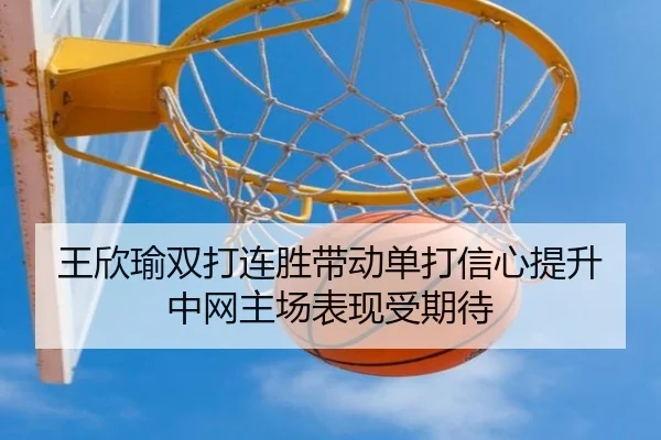 王欣瑜双打连胜带动单打信心提升中网主场表现受期待
